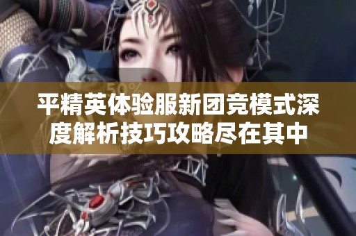 平精英体验服新团竞模式深度解析技巧攻略尽在其中