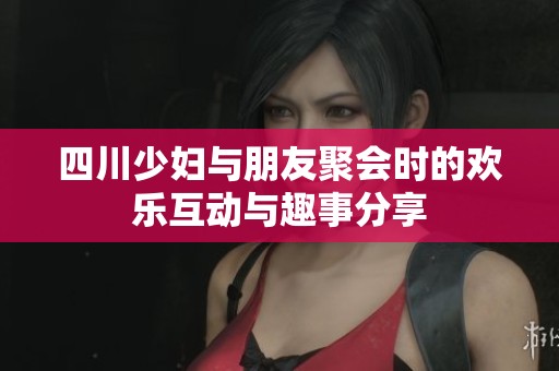 四川少妇与朋友聚会时的欢乐互动与趣事分享
