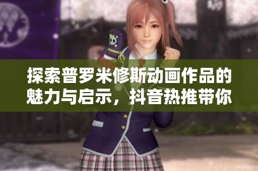 探索普罗米修斯动画作品的魅力与启示，抖音热推带你了解