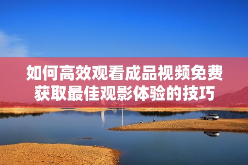 如何高效观看成品视频免费获取最佳观影体验的技巧