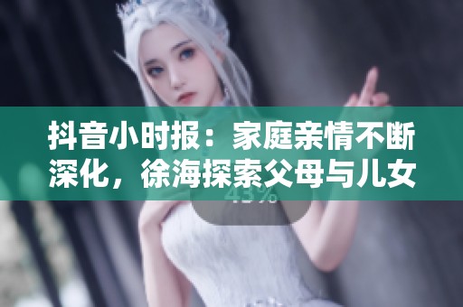 抖音小时报：家庭亲情不断深化，徐海探索父母与儿女的关系