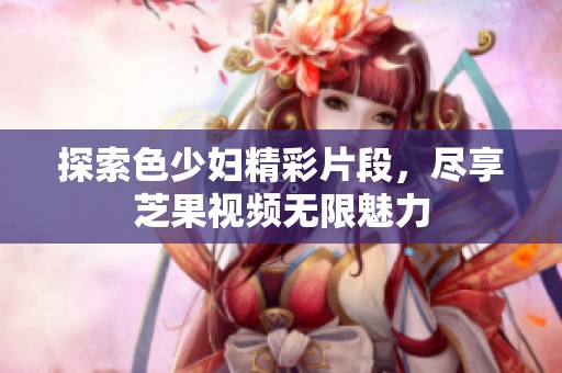 探索色少妇精彩片段，尽享芝果视频无限魅力