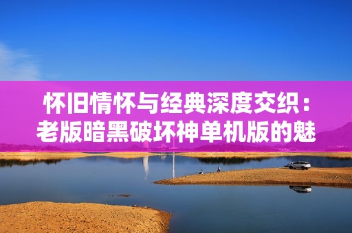 怀旧情怀与经典深度交织：老版暗黑破坏神单机版的魅力分析