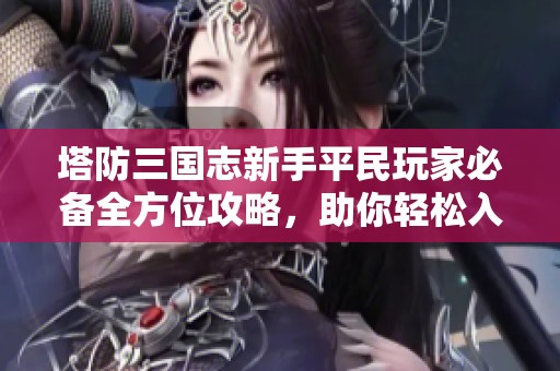 塔防三国志新手平民玩家必备全方位攻略，助你轻松入门与畅玩