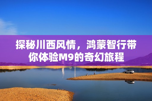 探秘川西风情，鸿蒙智行带你体验M9的奇幻旅程
