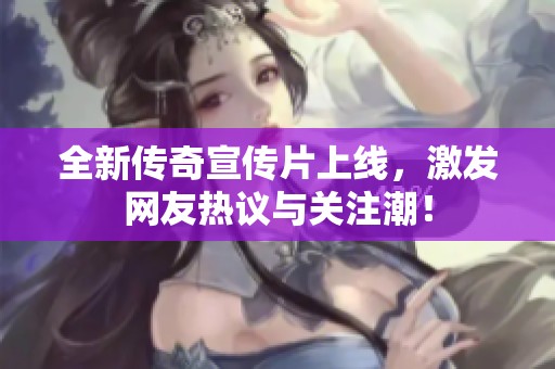 全新传奇宣传片上线，激发网友热议与关注潮！