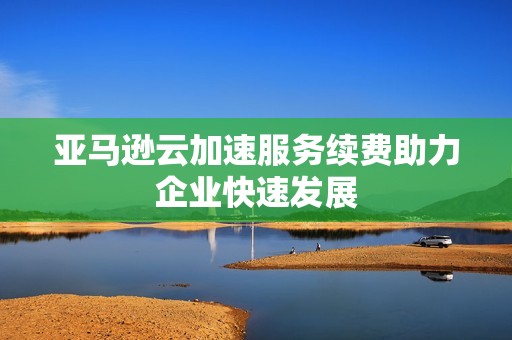 亚马逊云加速服务续费助力企业快速发展