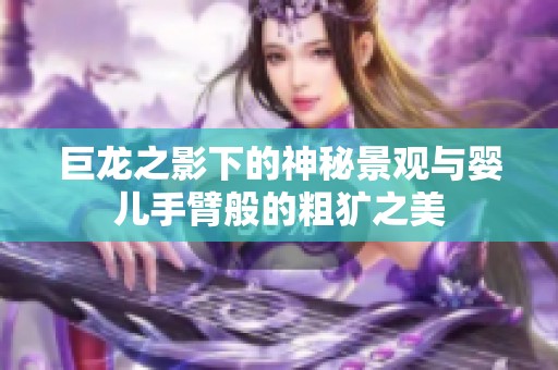 巨龙之影下的神秘景观与婴儿手臂般的粗犷之美
