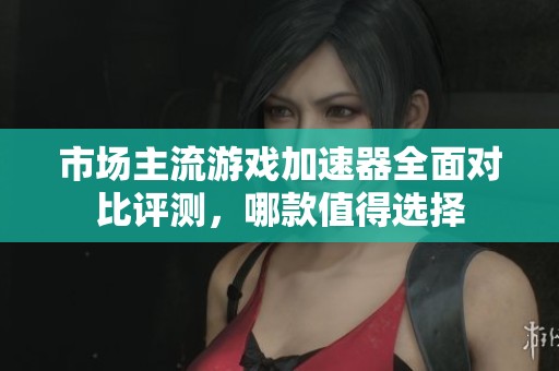 市场主流游戏加速器全面对比评测，哪款值得选择