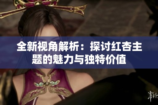 全新视角解析：探讨红杏主题的魅力与独特价值