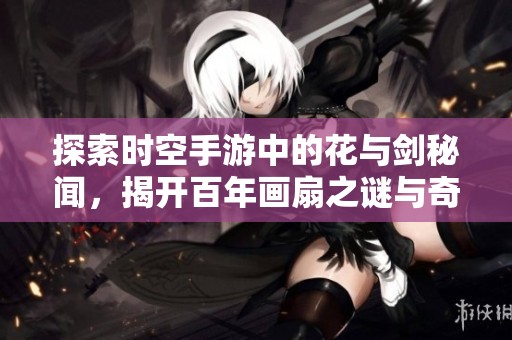 探索时空手游中的花与剑秘闻，揭开百年画扇之谜与奇遇剧情