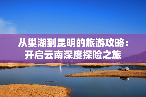 从巢湖到昆明的旅游攻略：开启云南深度探险之旅