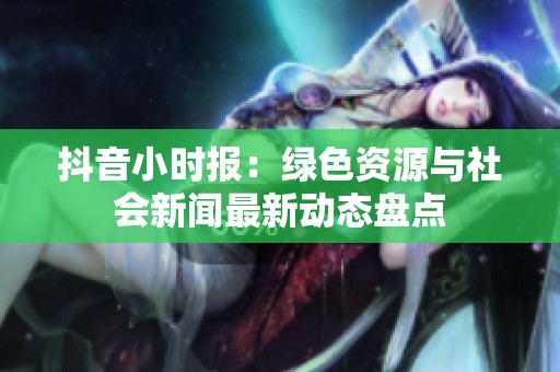 抖音小时报：绿色资源与社会新闻最新动态盘点