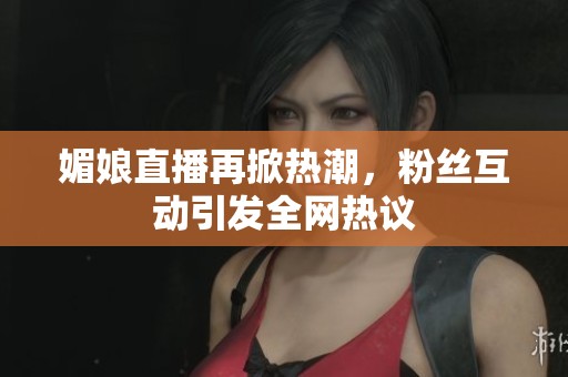媚娘直播再掀热潮，粉丝互动引发全网热议