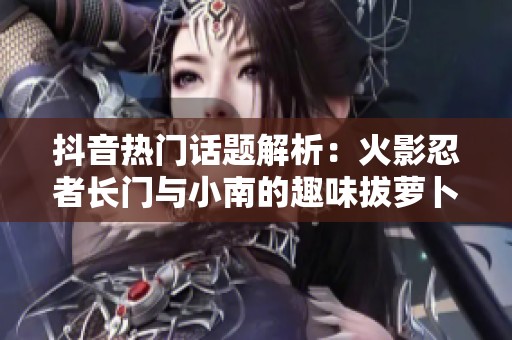 抖音热门话题解析：火影忍者长门与小南的趣味拔萝卜配音梗
