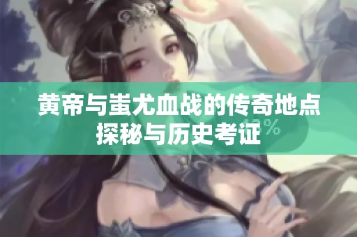黄帝与蚩尤血战的传奇地点探秘与历史考证