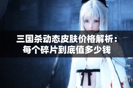 三国杀动态皮肤价格解析：每个碎片到底值多少钱