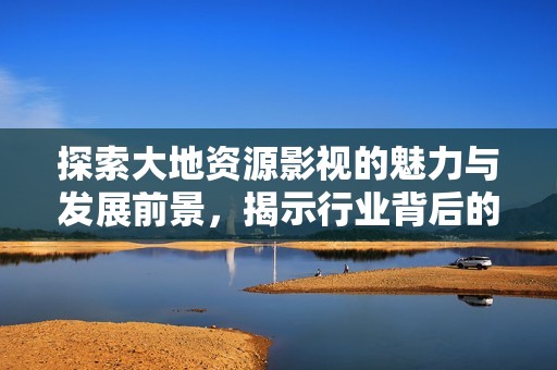 探索大地资源影视的魅力与发展前景，揭示行业背后的故事与机遇