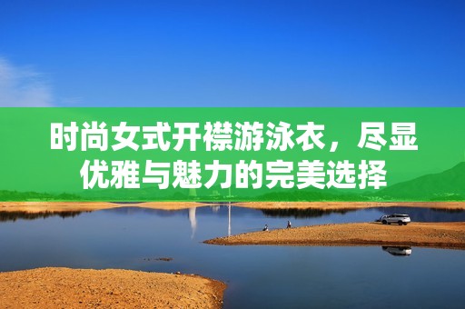时尚女式开襟游泳衣，尽显优雅与魅力的完美选择