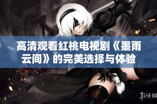高清观看红桃电视剧《墨雨云间》的完美选择与体验