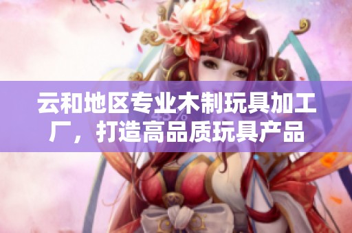 云和地区专业木制玩具加工厂，打造高品质玩具产品