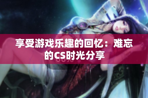 享受游戏乐趣的回忆：难忘的CS时光分享