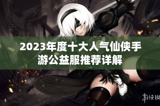 2023年度十大人气仙侠手游公益服推荐详解