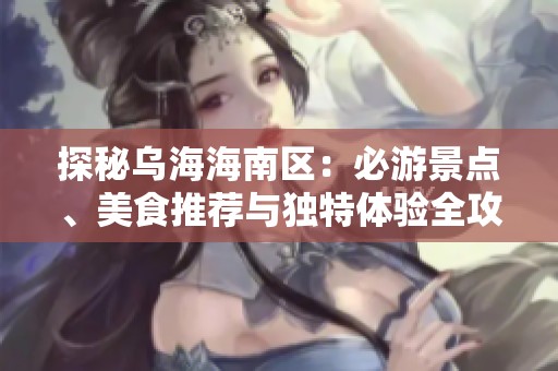 探秘乌海海南区：必游景点、美食推荐与独特体验全攻略