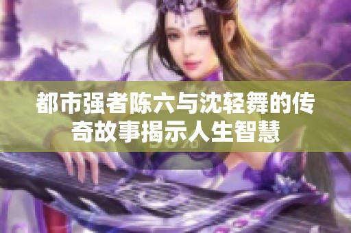都市强者陈六与沈轻舞的传奇故事揭示人生智慧
