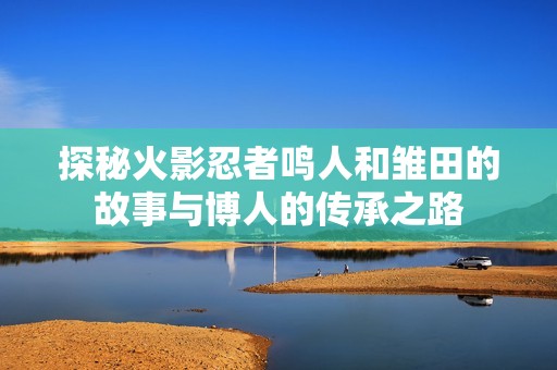 探秘火影忍者鸣人和雏田的故事与博人的传承之路