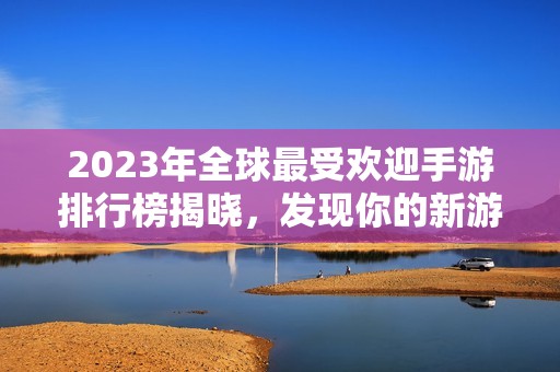 2023年全球最受欢迎手游排行榜揭晓，发现你的新游戏之选！