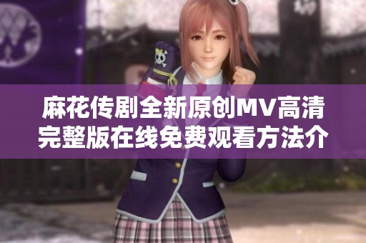 麻花传剧全新原创MV高清完整版在线免费观看方法介绍