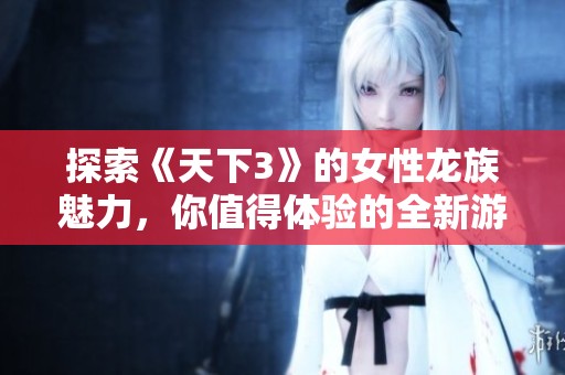 探索《天下3》的女性龙族魅力，你值得体验的全新游戏乐趣