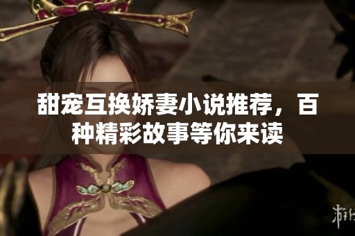 甜宠互换娇妻小说推荐，百种精彩故事等你来读