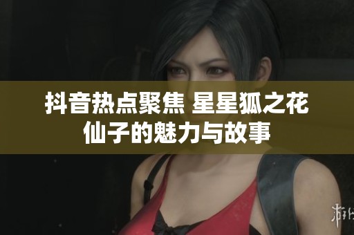 抖音热点聚焦 星星狐之花仙子的魅力与故事