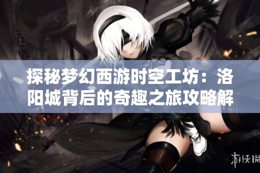 探秘梦幻西游时空工坊：洛阳城背后的奇趣之旅攻略解析
