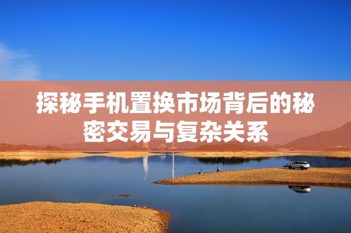 探秘手机置换市场背后的秘密交易与复杂关系