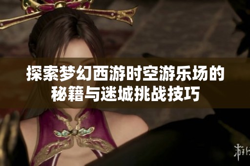 探索梦幻西游时空游乐场的秘籍与迷城挑战技巧