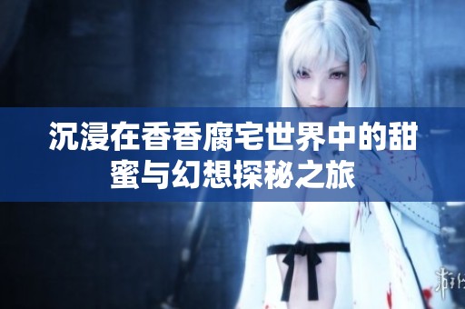 沉浸在香香腐宅世界中的甜蜜与幻想探秘之旅