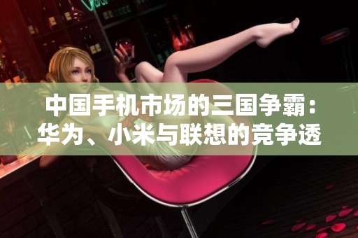 中国手机市场的三国争霸：华为、小米与联想的竞争透视