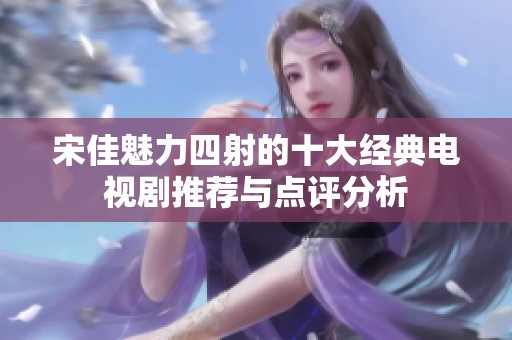 宋佳魅力四射的十大经典电视剧推荐与点评分析