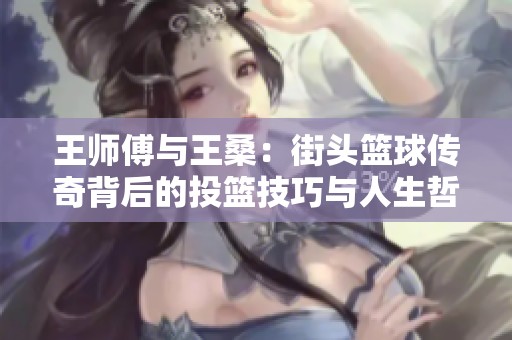 王师傅与王桑：街头篮球传奇背后的投篮技巧与人生哲学