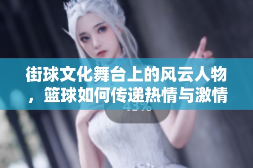 街球文化舞台上的风云人物，篮球如何传递热情与激情