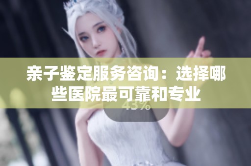 亲子鉴定服务咨询：选择哪些医院最可靠和专业