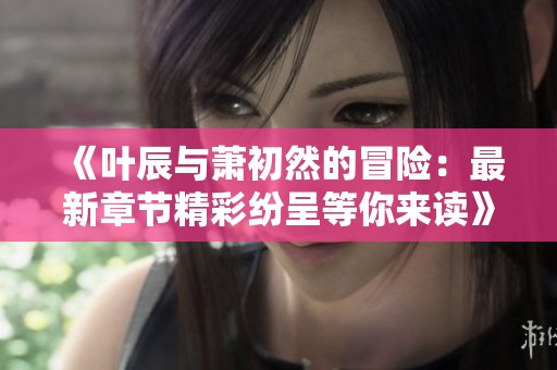 《叶辰与萧初然的冒险：最新章节精彩纷呈等你来读》