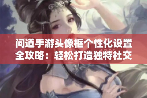 问道手游头像框个性化设置全攻略：轻松打造独特社交形象