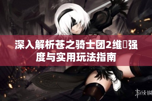 深入解析苍之骑士团2维菈强度与实用玩法指南