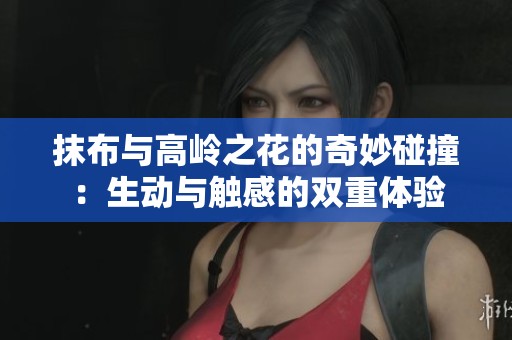 抹布与高岭之花的奇妙碰撞：生动与触感的双重体验