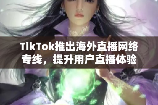 TikTok推出海外直播网络专线，提升用户直播体验