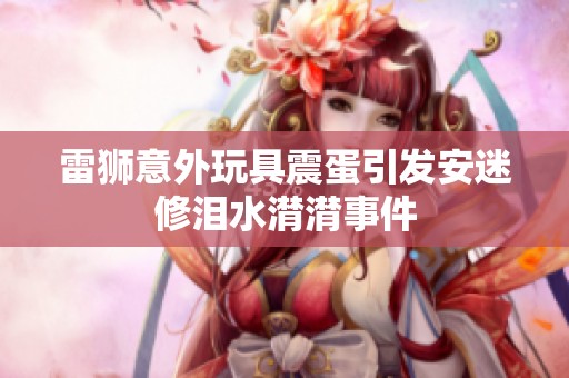 雷狮意外玩具震蛋引发安迷修泪水潸潸事件